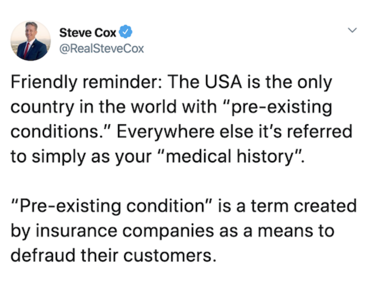 document - Steve Cox Friendly reminder The Usa is the only country in the world with "preexisting conditions." Everywhere else it's referred to simply as your "medical history". "Preexisting condition" is a term created by insurance companies as a means t