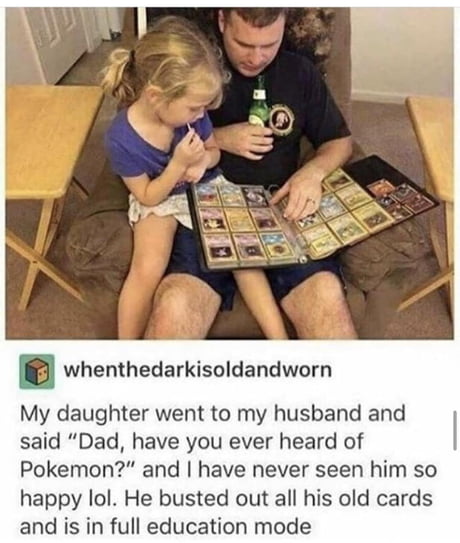 dad have you ever heard of pokemon - whenthedarkisoldandworn My daughter went to my husband and said "Dad, have you ever heard of Pokemon?" and I have never seen him so happy lol. He busted out all his old cards and is in full education mode