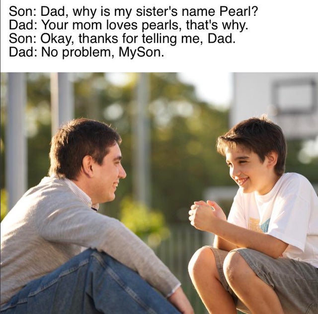 look kid your mom meme - Son Dad, why is my sister's name Pearl? Dad Your mom loves pearls, that's why. Son Okay, thanks for telling me, Dad. Dad No problem, MySon.