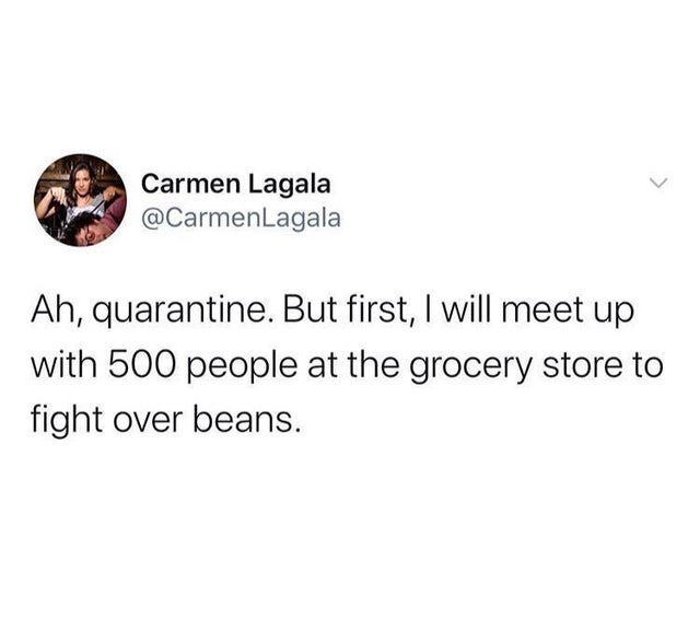 ll do it if you do - Carmen Lagala Ah, quarantine. But first, I will meet up with 500 people at the grocery store to fight over beans.