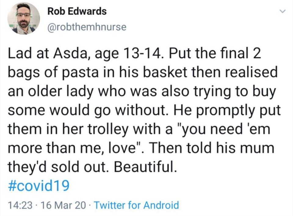 Rob Edwards Lad at Asda, age 1314. Put the final 2 bags of pasta in his basket then realised an older lady who was also trying to buy some would go without. He promptly put them in her trolley with a "you need 'em more than me, love". Then told his mum…