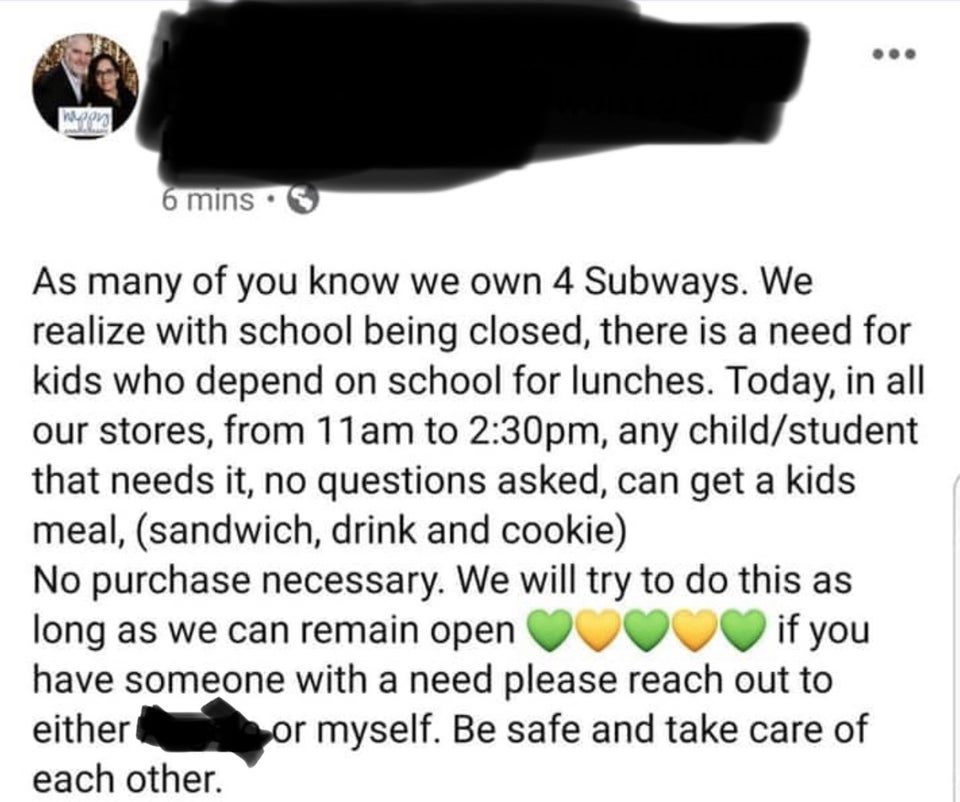 document - woon 6 mins. As many of you know we own 4 Subways. We realize with school being closed, there is a need for kids who depend on school for lunches. Today, in all our stores, from 11am to pm, any childstudent that needs it, no questions asked, ca