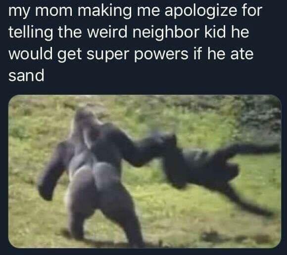 my mom making me apologize for telling powers if he ate sand - my mom making me apologize for telling the weird neighbor kid he would get super powers if he ate sand