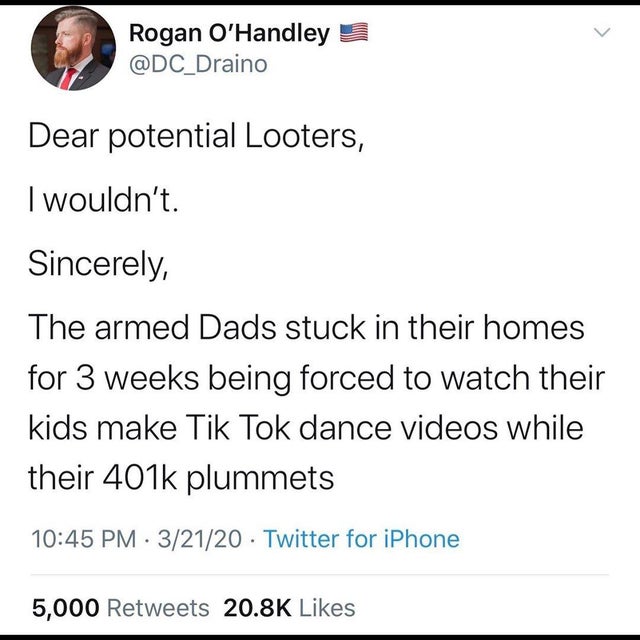 document - Rogan O'Handley 3 Dear potential Looters, I wouldn't. Sincerely, The armed Dads stuck in their homes for 3 weeks being forced to watch their kids make Tik Tok dance videos while their plummets 32120 Twitter for iPhone 5,000