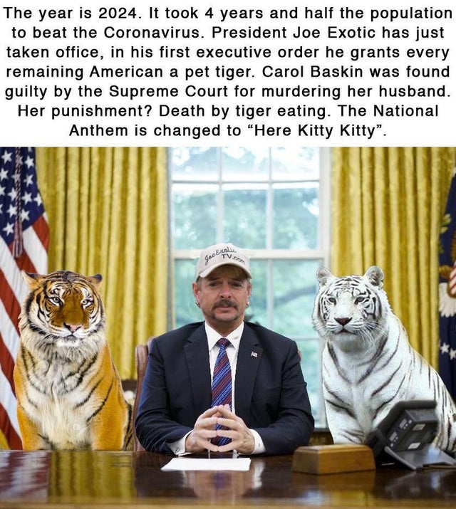 tiger-king-memes-photo caption - The year is 2024. It took 4 years and half the population to beat the Coronavirus. President Joe Exotic has just taken office, in his first executive order he grants every remaining American a pet tiger. Carol Baskin was f