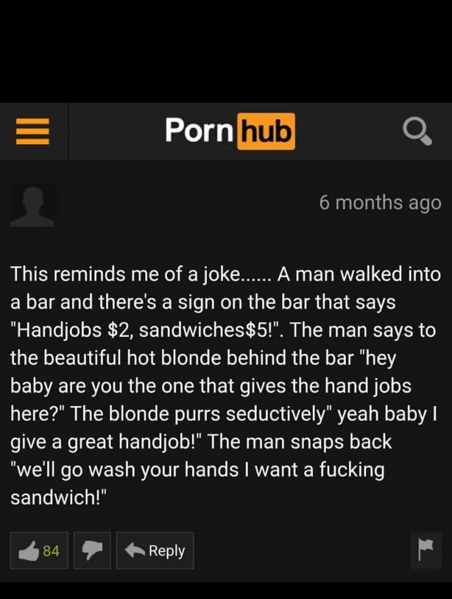 screenshot - Porn hub 6 months ago This reminds me of a joke...... A man walked into a bar and there's a sign on the bar that says "Handjobs $2, sandwiches $5!". The man says to the beautiful hot blonde behind the bar "hey baby are you the one that gives 