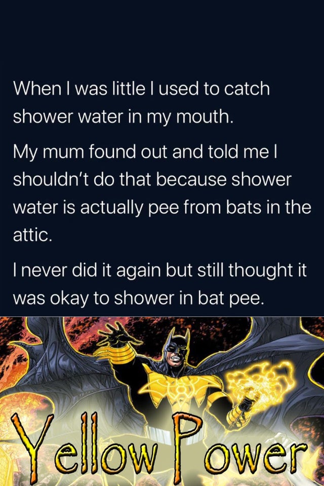 poster - When I was little lused to catch shower water in my mouth. My mum found out and told me | shouldn't do that because shower water is actually pee from bats in the attic. I never did it again but still thought it was okay to shower in bat pee. Yell