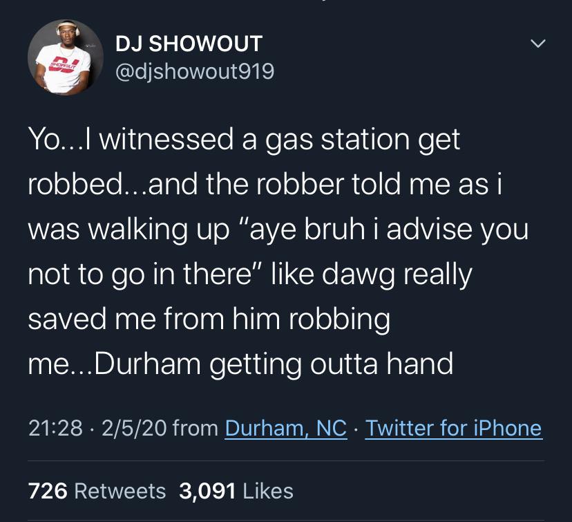Dj Showout Yo...I witnessed a gas station get robbed...and the robber told me as i was walking up "aye bruh i advise you not to go in there" dawg really saved me from him robbing me... Durham getting outta hand 2520 from Durham, Nc Twitter for iPhone 726…