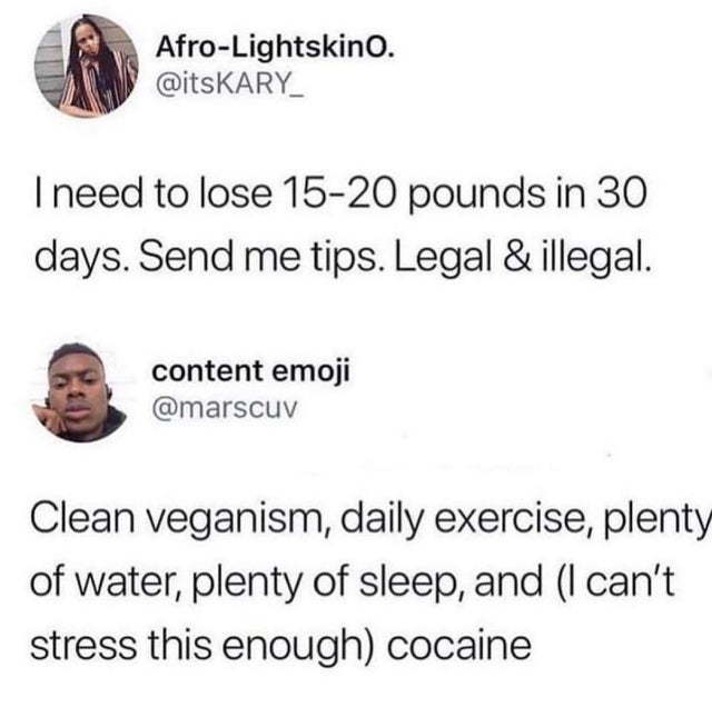 can t stress this enough cocaine - AfroLightskino. Tneed to lose 1520 pounds in 30 days. Send me tips. Legal & illegal. content emoji Clean veganism, daily exercise, plenty of water, plenty of sleep, and I can't stress this enough cocaine