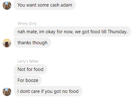 icon - You want some cash adam Whirly Dirly nah mate, im okay for now, we got food till Thursday. thanks though Larry's father Not for food For booze I dont care if you got no food