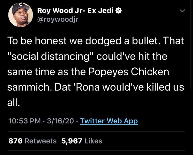 atmosphere - Roy Wood JrEx Jedi To be honest we dodged a bullet. That "social distancing" could've hit the same time as the Popeyes Chicken sammich. Dat 'Rona would've killed us all. 31620. Twitter Web App 876 5,967