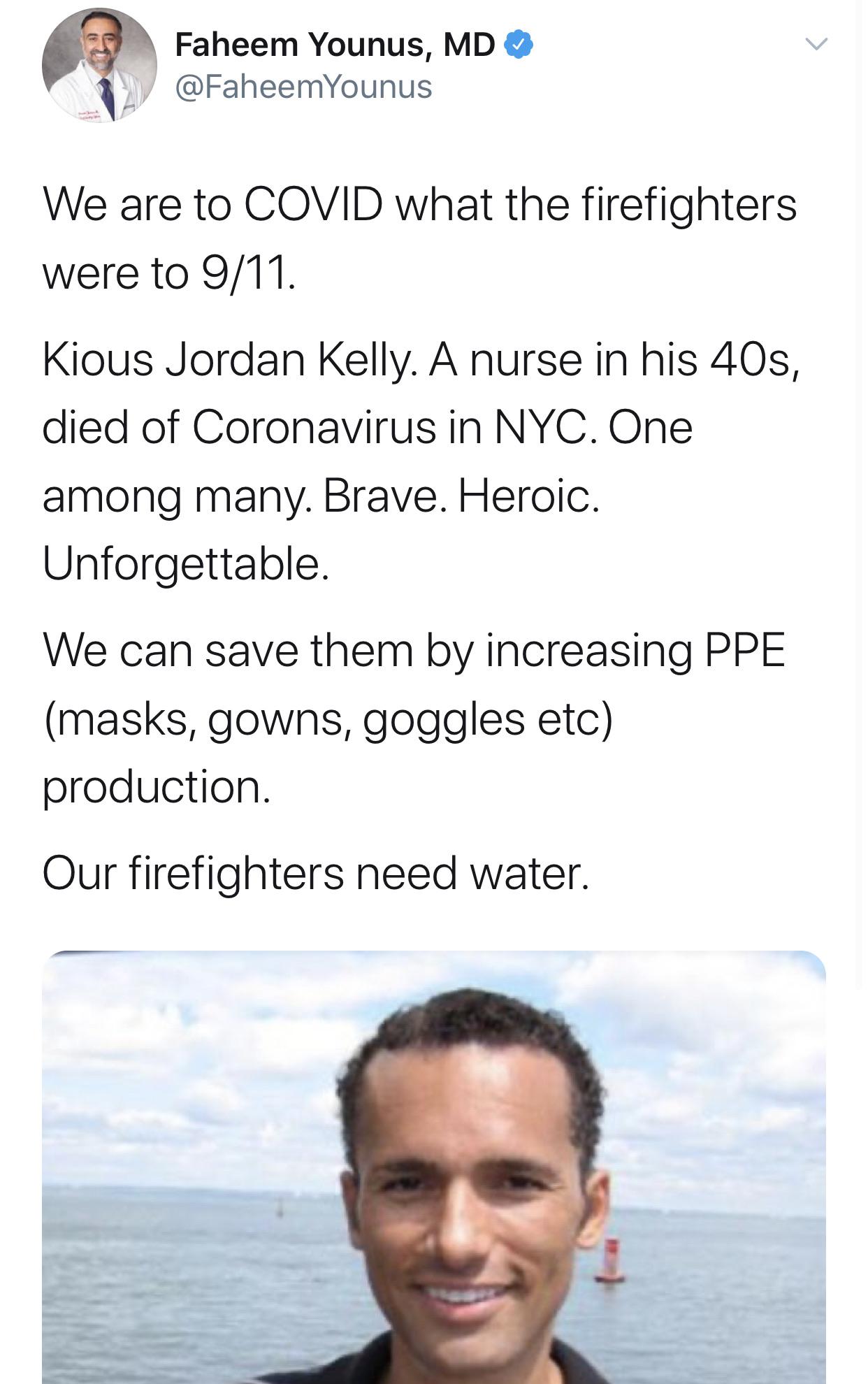 water - Faheem Younus, Md We are to Covid what the firefighters were to 911. Kious Jordan Kelly. A nurse in his 40s, died of Coronavirus in Nyc. One among many. Brave. Heroic. Unforgettable. We can save them by increasing Ppe masks, gowns, goggles etc pro