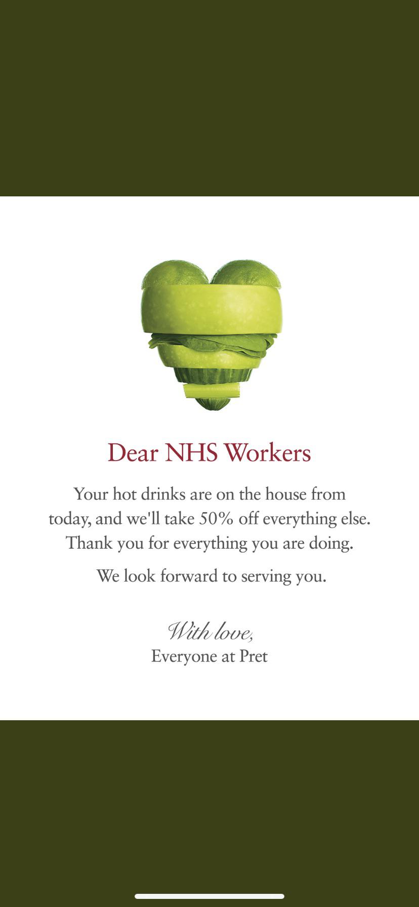 leaf - Dear Nhs Workers Your hot drinks are on the house from today, and we'll take 50% off everything else. Thank you for everything you are doing. We look forward to serving you. With love, Everyone at Pret