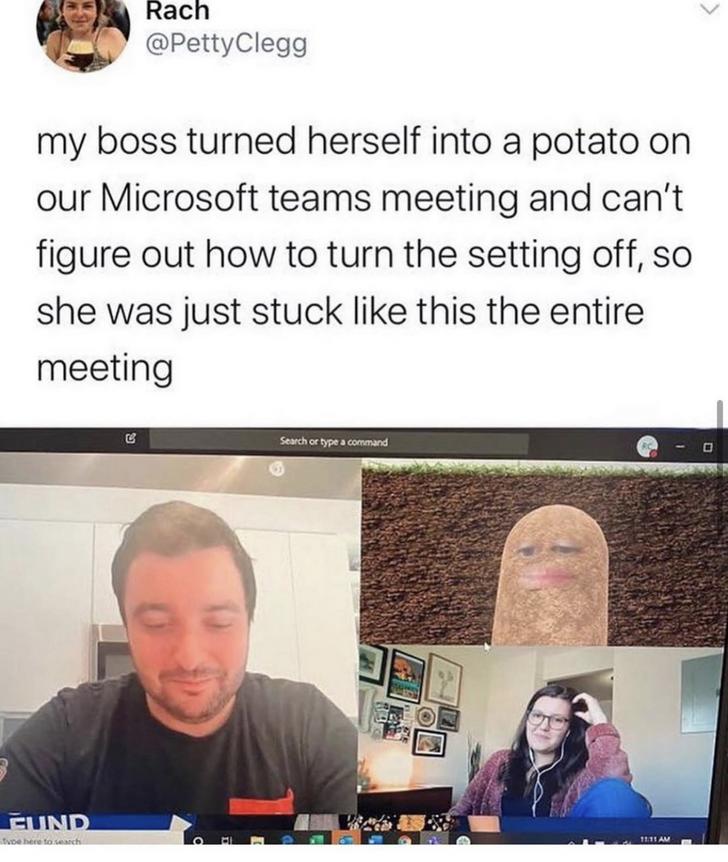 media - Rach Clegg my boss turned herself into a potato on our Microsoft teams meeting and can't figure out how to turn the setting off, so she was just stuck this the entire meeting Search or type a command Fund ve here to search
