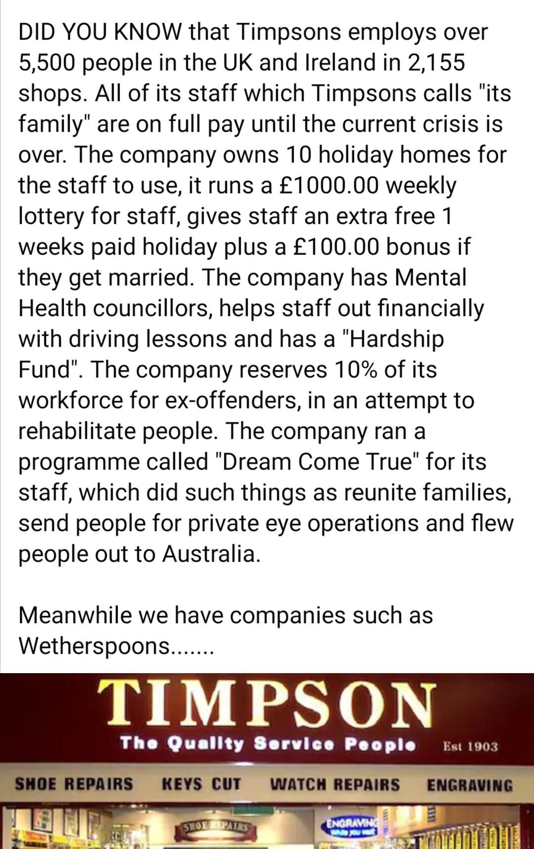 Did You Know that Timpsons employs over 5,500 people in the Uk and Ireland in 2,155 shops. All of its staff which Timpsons calls "its family" are on full pay until the current crisis is over. The company owns 10 holiday homes for the staff to use, it runs