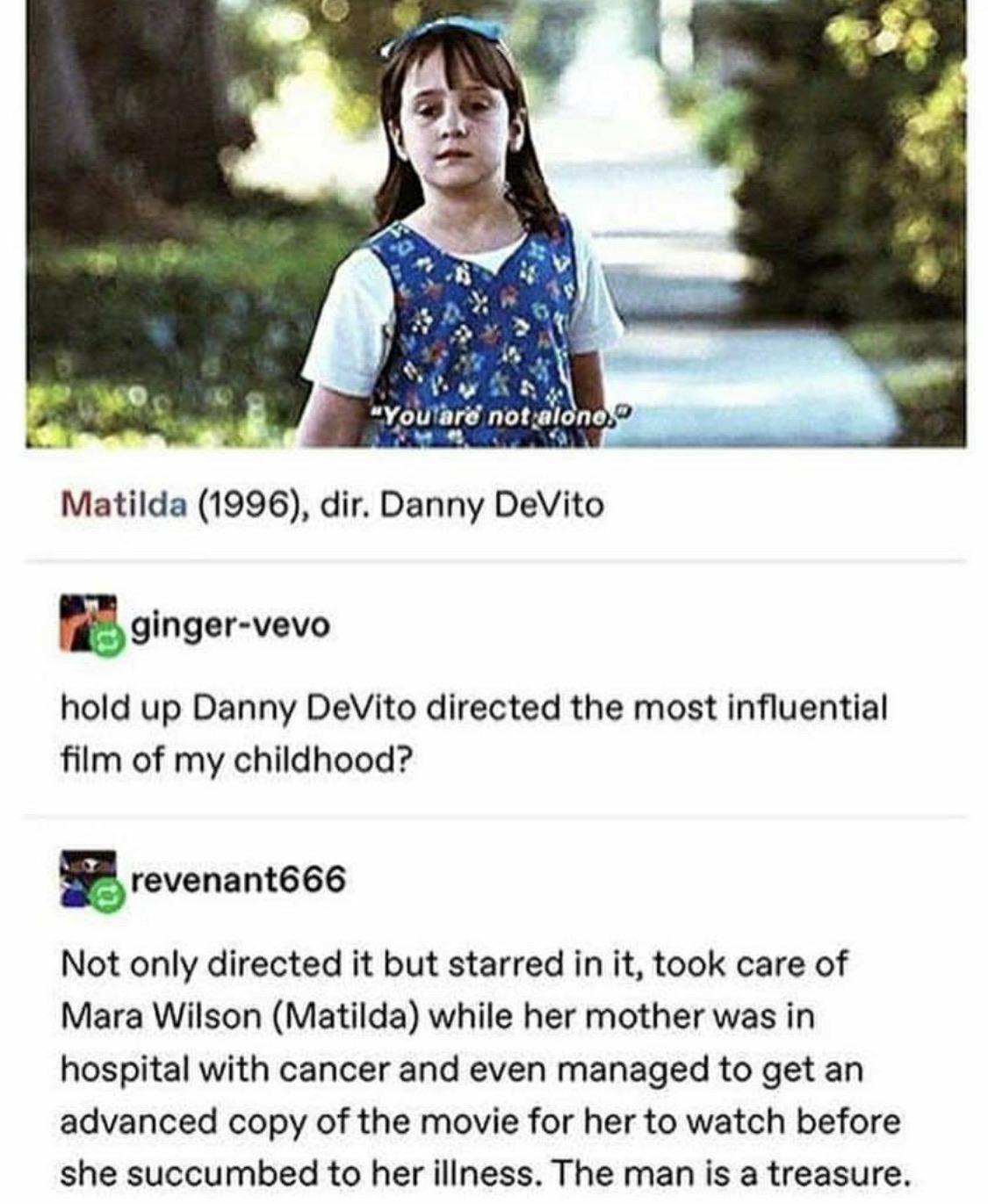 danny devito matilda facts - "You are not alono, Matilda 1996, dir. Danny DeVito gingervevo hold up Danny DeVito directed the most influential film of my childhood? revenant666 Not only directed it but starred in it, took care of Mara Wilson Matilda while