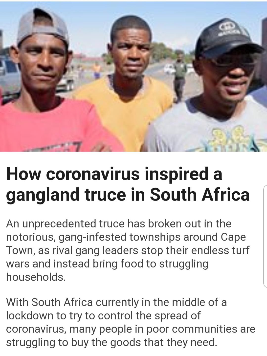 male - How coronavirus inspired a gangland truce in South Africa An unprecedented truce has broken out in the notorious, ganginfested townships around Cape Town, as rival gang leaders stop their endless turf wars and instead bring food to struggling house