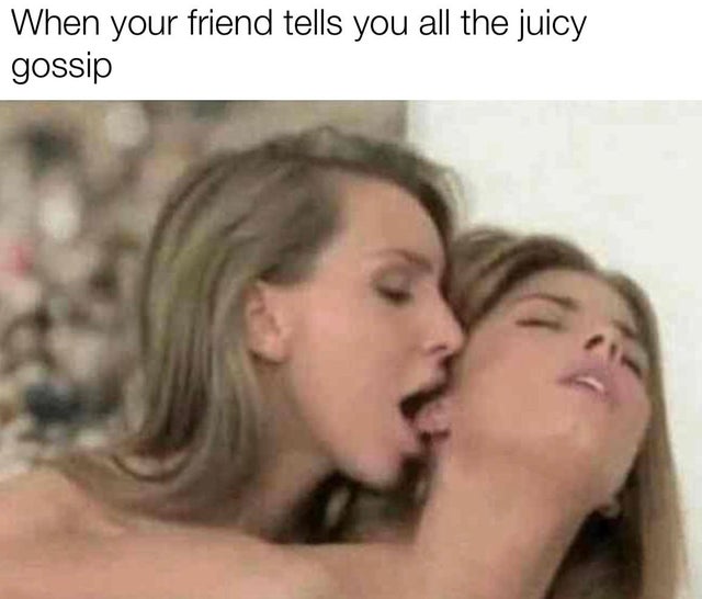 your friend tells you all the juicy gossip - When your friend tells you all the juicy gossip