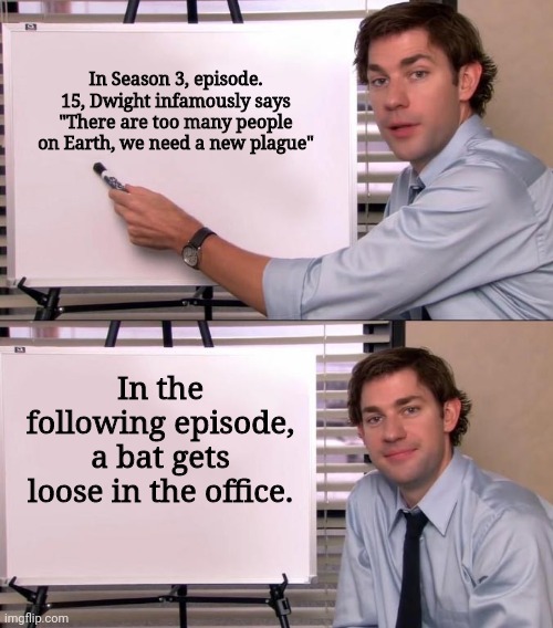 jim halpert explains meme - In Season 3, episode. 15, Dwight infamously says "There are too many people on Earth, we need a new plague" In the ing episode, a bat gets loose in the office. imgflip.com