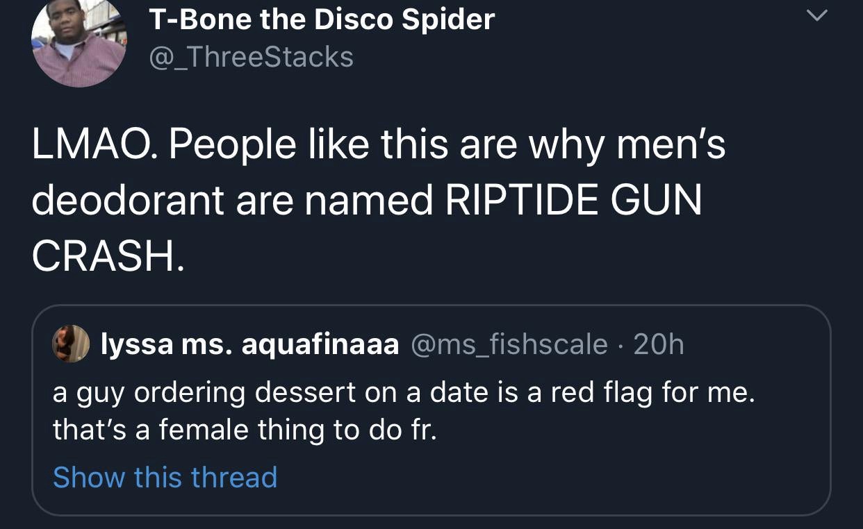 funny memes and tweets - presentation - TBone the Disco Spider Lmao. People this are why men's deodorant are named Riptide Gun Crash. lyssa ms. aquafinaaa 20h a guy ordering dessert on a date is a red flag for me. that's a female thing to do fr. Show this