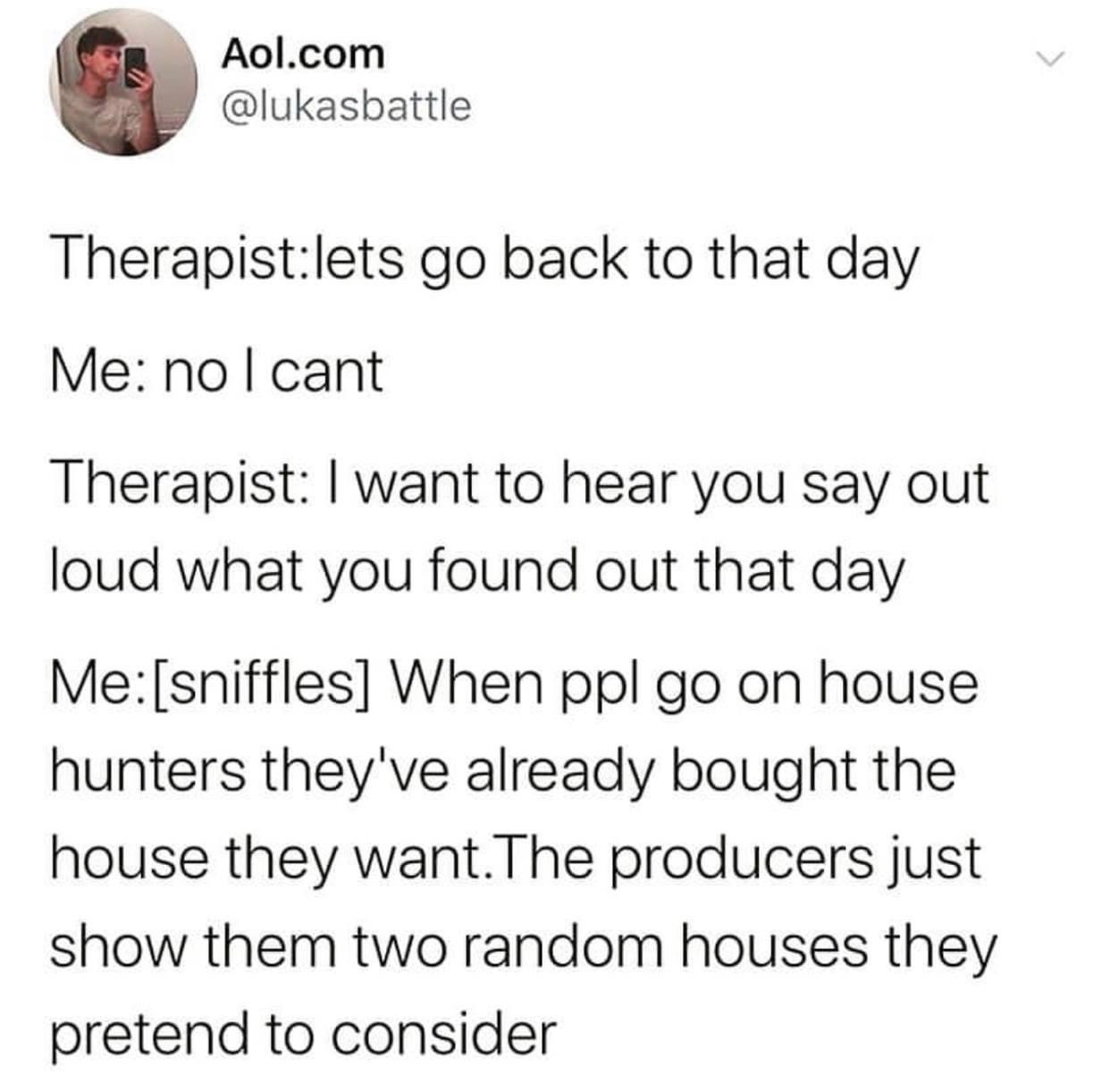 funny memes and tweets - angle - Aol.com Therapistlets go back to that day Me no I cant Therapist I want to hear you say out loud what you found out that day Mesniffles When ppl go on house hunters they've already bought the house they want. The producers