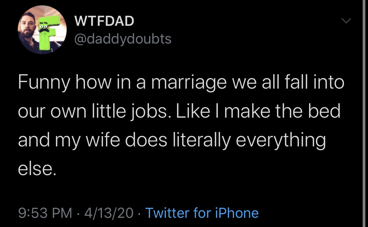 funny memes and tweets - atmosphere - Wtfdad Funny how in a marriage we all fall into our own little jobs. I make the bed and my wife does literally everything else. 41320 Twitter for iPhone