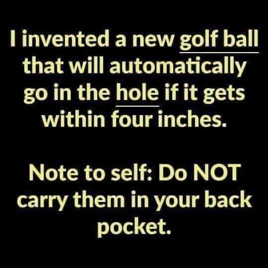 angle - I invented a new golf ball that will automatically go in the hole if it gets within four inches. Note to self Do Not carry them in your back pocket.