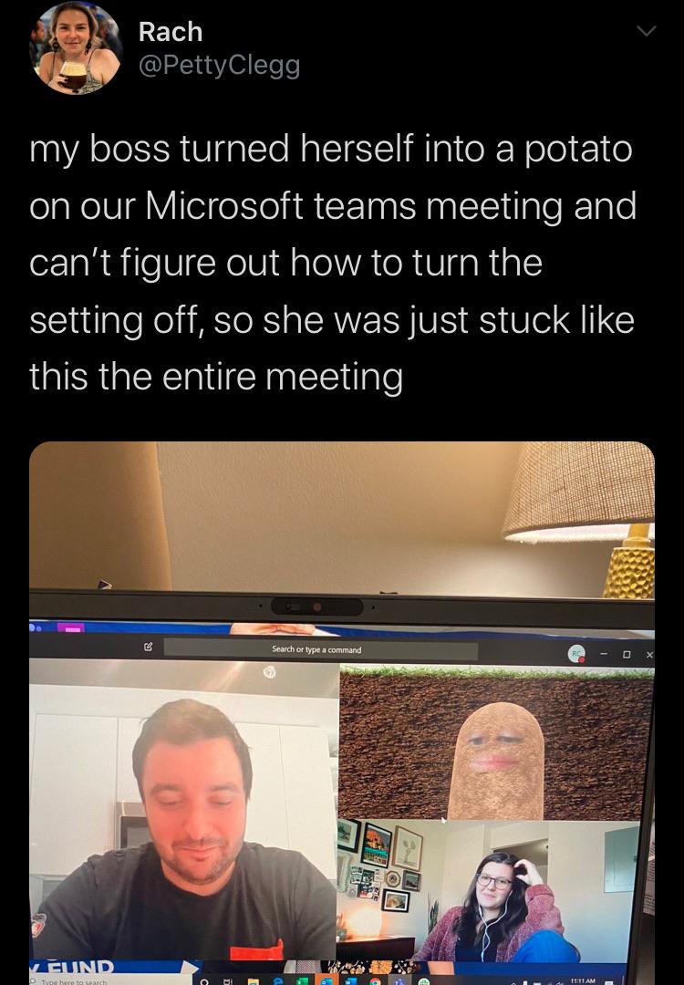 my boss turned herself into a potato - Rach Clegg my boss turned herself into a potato on our Microsoft teams meeting and can't figure out how to turn the setting off, so she was just stuck this the entire meeting Search or type a command Veund T eret O D
