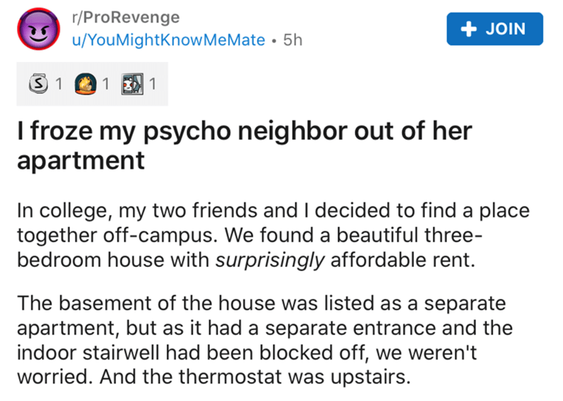 document - rProRevenge uYou MightKnow MeMate 5h Join 3 1 1 1 I froze my psycho neighbor out of her apartment In college, my two friends and I decided to find a place together offcampus. We found a beautiful three bedroom house with surprisingly affordable