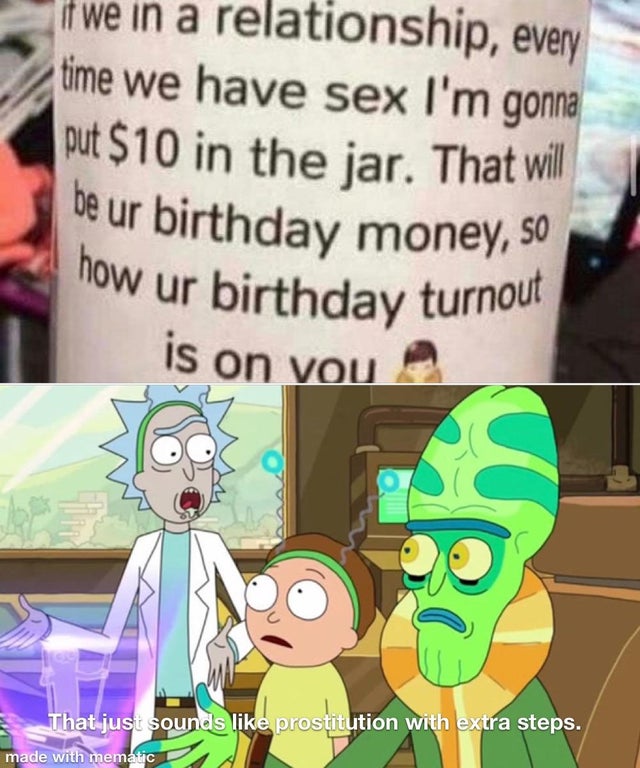 sounds like being gay with extra steps - if we in a relationship, every time we have sex I'm gonna put $10 in the jar. That will be ur birthday money, so now ur birthday turnout is on vou That just sounds prostitution with extra steps. made with mematic
