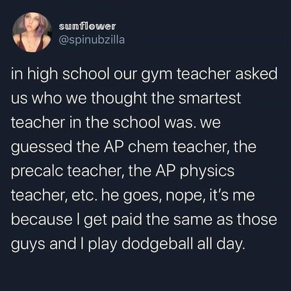 atmosphere - sunflower in high school our gym teacher asked us who we thought the smartest teacher in the school was. We guessed the Ap chem teacher, the precalc teacher, the Ap physics teacher, etc. he goes, nope, it's me because I get paid the same as t