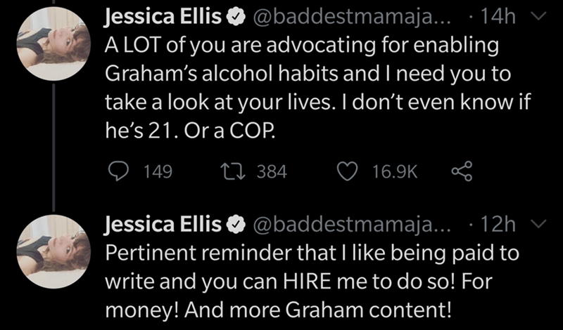 moon - Jessica Ellis ... 14h v A Lot of you are advocating for enabling Graham's alcohol habits and I need you to take a look at your lives. I don't even know if he's 21. Or a Cop. 9 149 22 384 B Jessica Ellis ... 12h v Pertinent reminder that I being pai