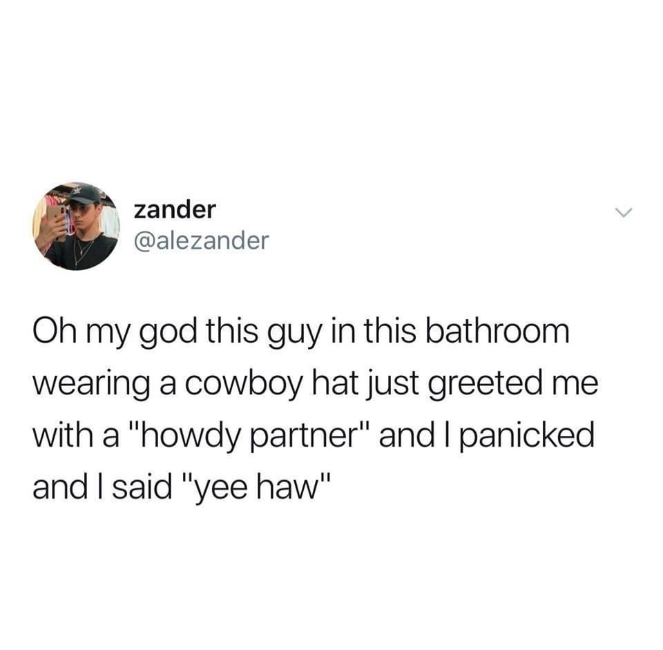 if you ignore a problem - zander Oh my god this guy in this bathroom wearing a cowboy hat just greeted me with a "howdy partner" and I panicked and I said "yee haw"