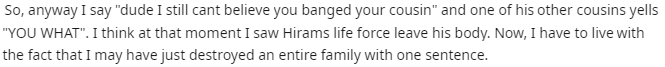 music - So, anyway I say "dude I still cant believe you banged your cousin" and one of his other cousins yells "You What". I think at that moment I saw Hirams life force leave his body. Now, I have to live with the fact that I may have just destroyed an e