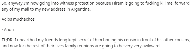 document - So, anyway I'm now going into witness protection because Hiram is going to fucking kill me, forward any of my mail to my new address in Argentina. Adios muchachos Anon Tl;DrI unearthed my friends long kept secret of him boning his cousin in fro