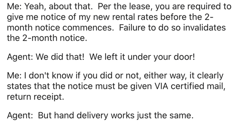 document - Me Yeah, about that. Per the lease, you are required to give me notice of my new rental rates before the 2 month notice commences. Failure to do so invalidates the 2month notice. Agent We did that! We left it under your door! Me I don't know if