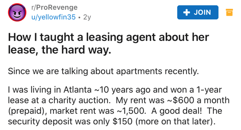 Lease - rProRevenge uyellowfin35 2y Join How I taught a leasing agent about her lease, the hard way. Since we are talking about apartments recently. I was living in Atlanta ~10 years ago and won a 1year lease at a charity auction. My rent was ~$600 a mont