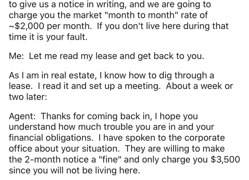 angle - to give us a notice in writing, and we are going to charge you the market "month to month" rate of ~$2,000 per month. If you don't live here during that time it is your fault. Me Let me read my lease and get back to you. As I am in real estate, I 
