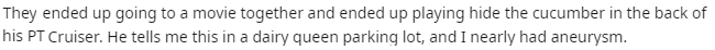 music - They ended up going to a movie together and ended up playing hide the cucumber in the back of his Pt Cruiser. He tells me this in a dairy queen parking lot, and I nearly had aneurysm.