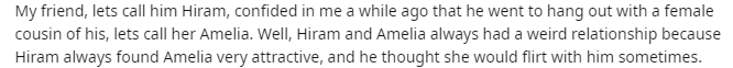 music - My friend, lets call him Hiram, confided in me a while ago that he went to hang out with a female cousin of his, lets call her Amelia. Well, Hiram and Amelia always had a weird relationship because Hiram always found Amelia very attractive, and he
