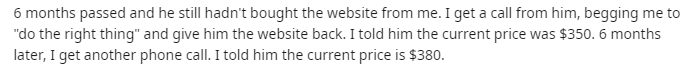 music - 6 months passed and he still hadn't bought the website from me. I get a call from him, begging me to "do the right thing" and give him the website back. I told him the current price was $350. 6 months later, I get another phone call. I told him th