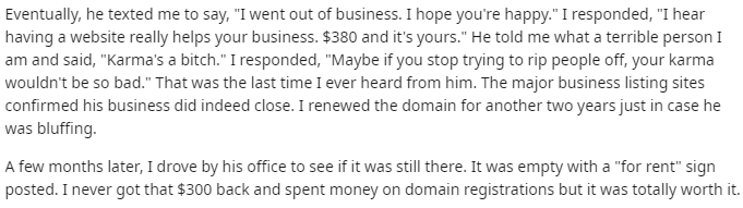 System - Eventually, he texted me to say, "I went out of business. I hope you're happy." I responded, "I hear having a website really helps your business. $380 and it's yours." He told me what a terrible person I am and said, "Karma's a bitch." I responde