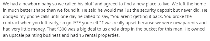 handwriting - We had a newborn baby so we called his bluff and agreed to find a new place to live. We left the home in much better shape than we found it. He said he would mail us the security deposit but never did. He dodged my phone calls until one day 