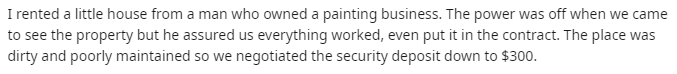 music - I rented a little house from a man who owned a painting business. The power was off when we came to see the property but he assured us everything worked, even put it in the contract. The place was dirty and poorly maintained so we negotiated the s