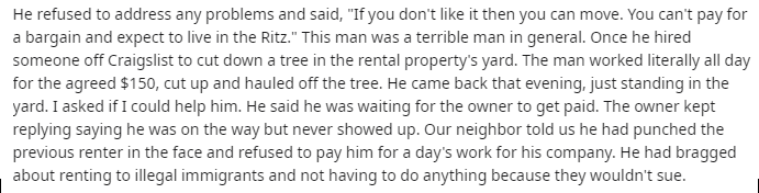 He refused to address any problems and said, "If you don't it then you can move. You can't pay for a bargain and expect to live in the Ritz." This man was a terrible man in general. Once he hired someone off Craigslist to cut down a tree in the rental…