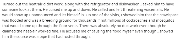 remember we fought over toilet paper - Turned out the heatair didn't work, along with the refrigerator and dishwasher. I asked him to have someone look at them. He cursed me up and down. He called and left threatening voicemails. He would show up unannoun