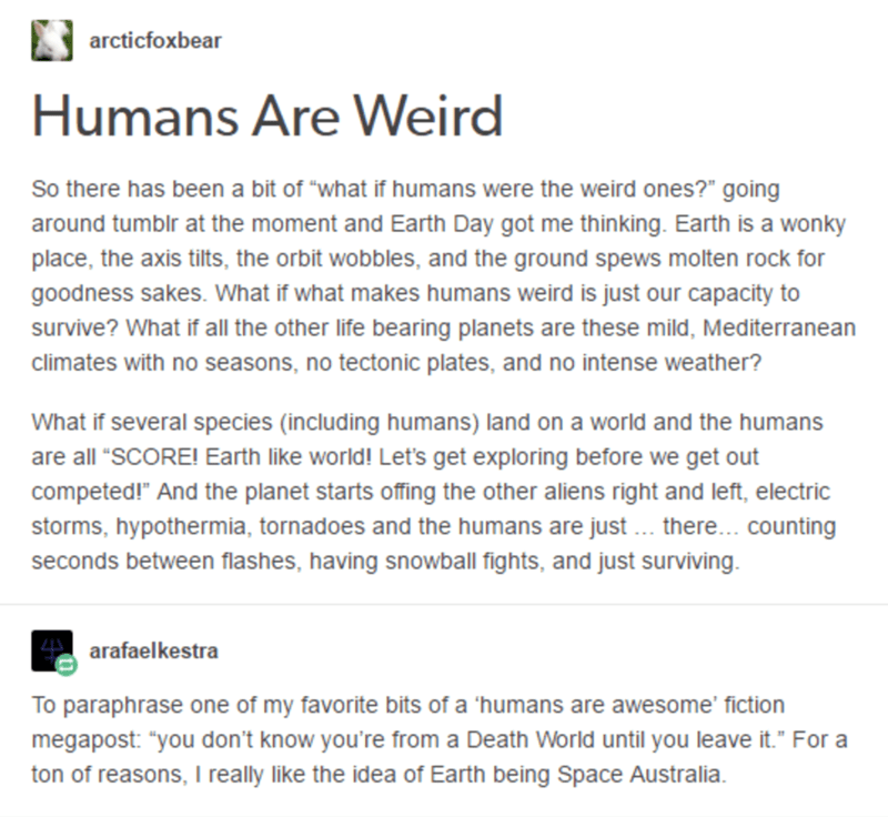 humans are weird - B arcticfoxbear Humans Are Weird So there has been a bit of "what if humans were the weird ones?" going around tumblr at the moment and Earth Day got me thinking. Earth is a wonky place, the axis tilts, the orbit wobbles, and the ground