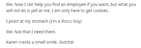 document - Me Now I can help you find an employee if you want, but what you will not do is yell at me. I am only here to get cookies. I point at my stomach I'm a thiccc boy Me Not that I need them. Karen cracks a small smile. Gotcha!