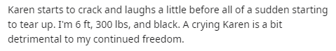 handwriting - Karen starts to crack and laughs a little before all of a sudden starting to tear up. I'm 6 ft, 300 lbs, and black. A crying Karen is a bit detrimental to my continued freedom.