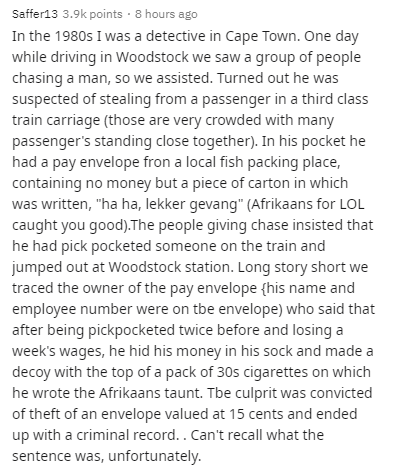 angle - Saffer13 points . 8 hours ago In the 1980s I was a detective in Cape Town. One day while driving in Woodstock we saw a group of people chasing a man, so we assisted. Turned out he was suspected of stealing from a passenger in a third class train c